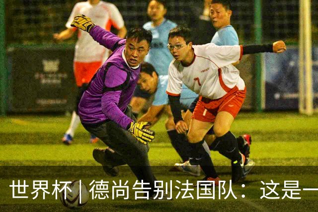 世界杯 | 德尚告别法国队：这是一段美好的旅程