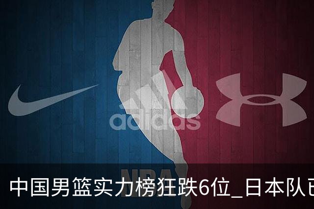 中国男篮实力榜狂跌6位 日本队已成心腹大患