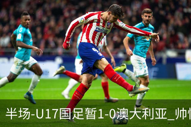 半场-U17国足暂1-0澳大利亚 帅惟浩1V2超车破门徐正鹏挑传助攻