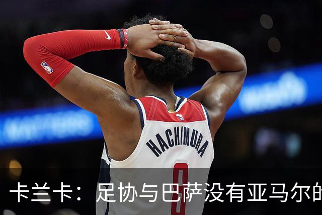 卡兰卡：足协与巴萨没有亚马尔的复出协议 他有改变比赛局势天赋