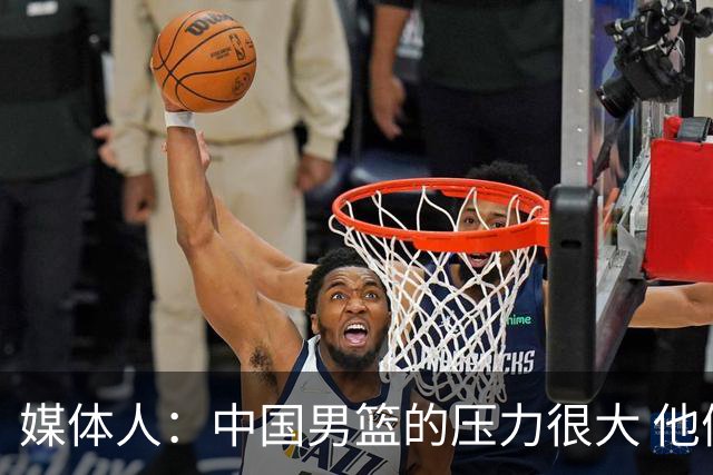媒体人：中国男篮的压力很大 他们想赢怕输的心态贯穿全场