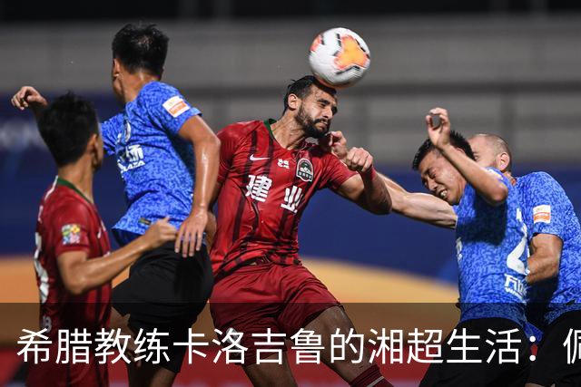 希腊教练卡洛吉鲁的湘超生活：佩服湖南人吃辣的习惯，新赛季要带张家界冲八强