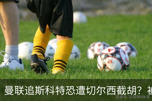 曼联追斯科特恐遭切尔西截胡？被批进前四后引援不力，竟是不良传统