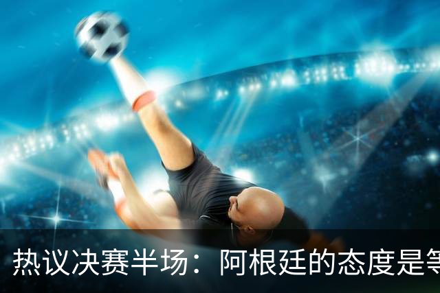 热议决赛半场：阿根廷的态度是等点球对决，西班牙反抢太强了