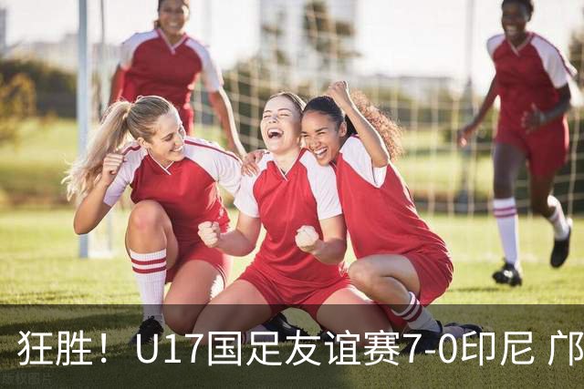 狂胜！U17国足友谊赛7-0印尼 邝兆镭独造3球 赵松源、帅惟浩双响