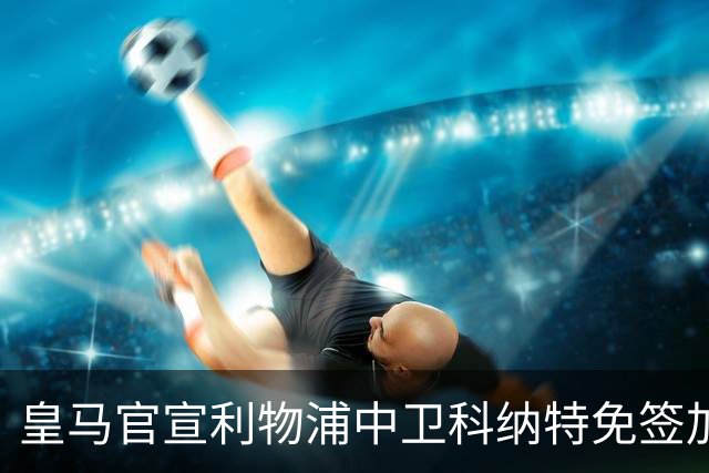 皇马官宣利物浦中卫科纳特免签加盟 签约四年