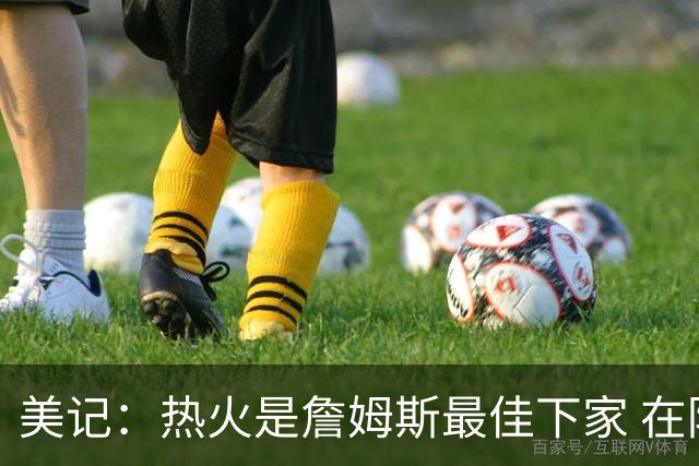 美记：热火是詹姆斯最佳下家 在防守端他可以被保护起来