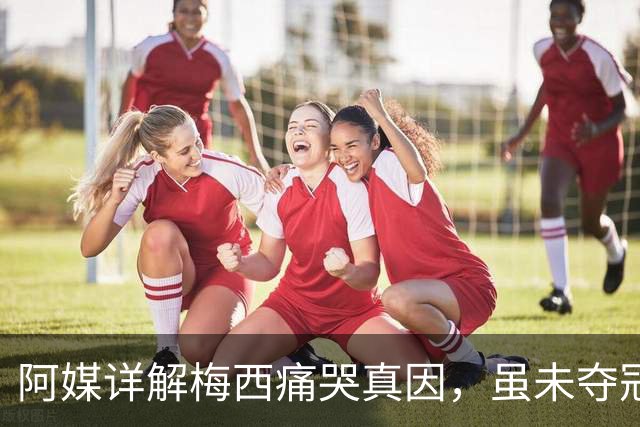 阿媒详解梅西痛哭真因，虽未夺冠，阿根廷仍开放总统府进行庆祝