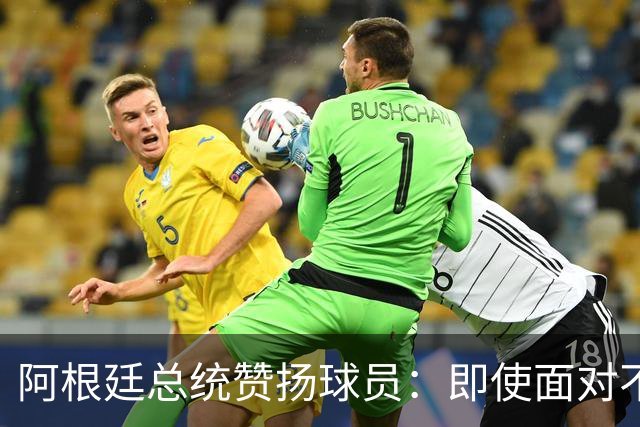 阿根廷总统赞扬球员：即使面对不公正判罚，球员们态度克制