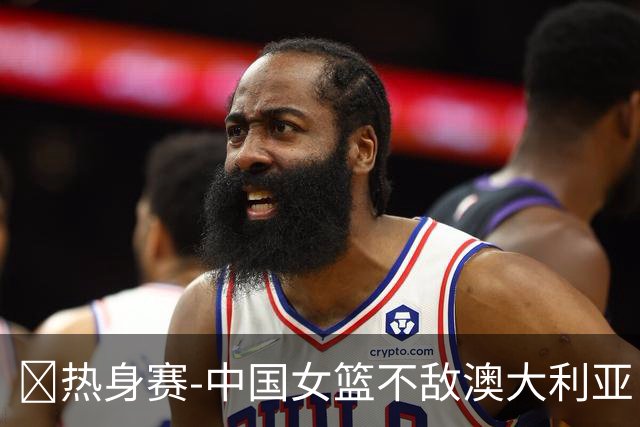 🏀热身赛-中国女篮不敌澳大利亚 张子宇空砍28+10 王思雨16+5